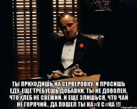  ты приходишь на серверовку, и просишь еду, еще требуешь добавки. ты не доволен, что хлеб не свежий. и еще злишься, что чай не горячий.. да пошел ты на#у с#ка !!!