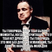 Ты говоришь, что у тебя бывают моменты, когда ты считаешь, что у тебя нет друзей, но ты говоришь это мне без доверия и уважения, ты даже не называешь меня Дон Артуро.