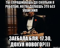 ты спрашиваешь до скольки я работаю, но ты делаешь это без уважения заебала бля, 17.30, дохуя нового?)))