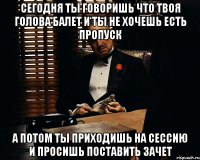 сегодня ты говоришь что твоя голова балет и ты не хочешь есть пропуск а потом ты приходишь на сессию и просишь поставить зачет