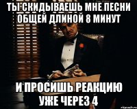 ты скидываешь мне песни общей длиной 8 минут и просишь реакцию уже через 4