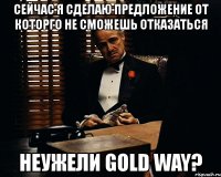 сейчас я сделаю предложение от которго не сможешь отказаться неужели gold way?