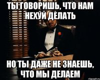 ты говоришь, что нам нехуй делать но ты даже не знаешь, что мы делаем