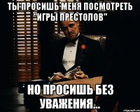 ты просишь меня посмотреть "игры престолов" но просишь без уважения...