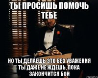 ты просишь помочь тебе но ты делаешь это без уважения ты даже не ждешь, пока закончится бой