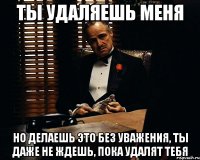 ты удаляешь меня но делаешь это без уважения, ты даже не ждешь, пока удалят тебя