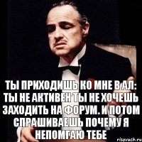 Ты приходишь ко мне в ал: Ты не активен Ты не хочешь заходить на форум. И потом спрашиваешь почему я непомгаю тебе