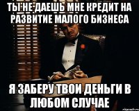 ты не даешь мне кредит на развитие малого бизнеса я заберу твои деньги в любом случае