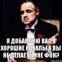 Я ДОБАВЛЯЮ ВАС В ХОРОШИЕ КАНАЛЫ А ВЫ НЕ ДЕЛАЕТЕ МНЕ ФОН?