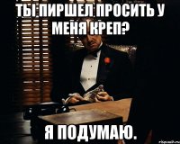 ты пиршел просить у меня креп? я подумаю.