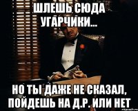 шлешь сюда угарчики... но ты даже не сказал, пойдешь на д.р. или нет