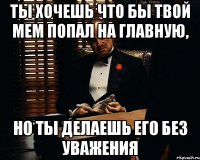 ты хочешь что бы твой мем попал на главную, но ты делаешь его без уважения