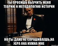 ты просишь выучить меня теорию и методологию истории но ты даже не спрашиваешь,на хера она нужна мне