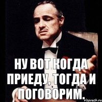 Ну вот когда приеду, тогда и поговорим.