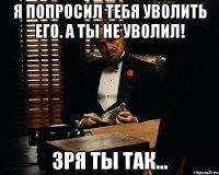 я попросил тебя уволить его. а ты не уволил! зря ты так...