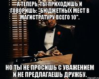 а теперь, ты приходишь и говоришь: "бюджетных мест в магистратуру всего 10". но ты не просишь с уважением и не предлагаешь дружбу.