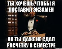 ты хочешь чтобы я поставил экзамен но ты даже не сдал расчетку в семестре