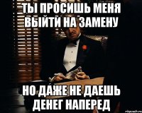 ты просишь меня выйти на замену но даже не даешь денег наперед