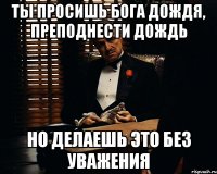 ты просишь бога дождя, преподнести дождь но делаешь это без уважения