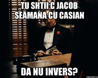 tu shtii c jacob seamana cu casian da nu invers?