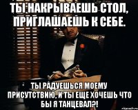 ты накрываешь стол, приглашаешь к себе. ты радуешься моему присутствию, и ты еще хочешь что бы я танцевал?!