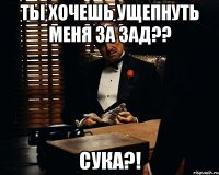 ты хочешь ущепнуть меня за зад?? сука?!