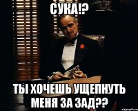 сука!? ты хочешь ущепнуть меня за зад??