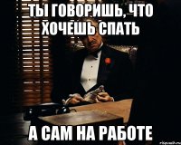 ты говоришь, что хочешь спать а сам на работе