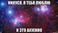 никуся, я тебя люблю и это ахуенно