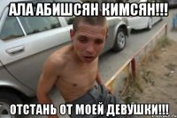 ала абишсян кимсян!!! отстань от моей девушки!!!
