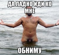 да ладно иди ко мне обниму
