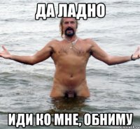 да ладно иди ко мне, обниму