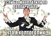 если бы мне платили по доллару за то, что я холтоголик