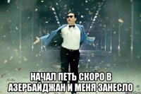  начал петь скоро в азербайджан и меня занесло
