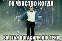 то чувство когда за тебя погасили ипотеку
