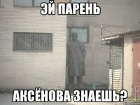 эй парень аксёнова знаешь?