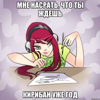 мне насрать, что ты ждешь кирибан уже год