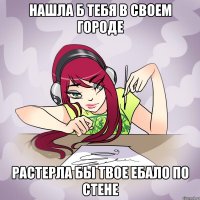 нашла б тебя в своем городе растерла бы твое ебало по стене