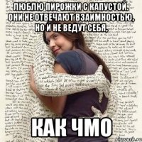 люблю пирожки с капустой. они не отвечают взаимностью, но и не ведут себя, как чмо