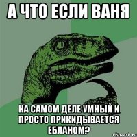 а что если ваня на самом деле умный и просто прикидывается ебланом?