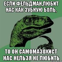 если фельдман,любит нас как зубную боль, то он самомазохист нас нельзя не любить