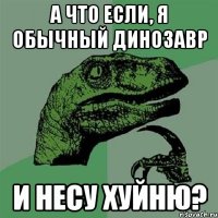 а что если, я обычный динозавр и несу хуйню?