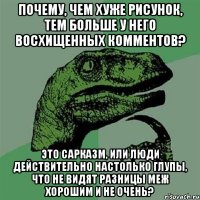 почему, чем хуже рисунок, тем больше у него восхищенных комментов? это сарказм, или люди действительно настолько глупы, что не видят разницы меж хорошим и не очень?