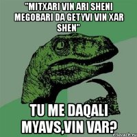 "mitxari vin ari sheni megobari da getyvi vin xar shen" tu me daqali myavs,vin var?