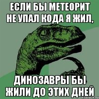 если бы метеорит не упал кода я жил, динозавры бы жили до этих дней