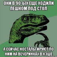 они в 90-ых еще ходили пешком под стол а сейчас ностальгируют по ним на вечеринках в кэше