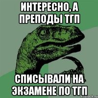 интересно, а преподы тгп списывали на экзамене по тгп