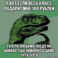 а вот если весь класс подарит мне 100 рублей то я по-любому поеду на байкал, еще наварюсь даже чуть-чуть