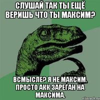 слушай так ты ещё веришь что ты максим? всмысле? я не максим. просто акк зареган на максима.