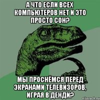 а что если всех компьютеров нет и это просто сон? мы проснёмся перед экранами телевизоров, играя в денди?